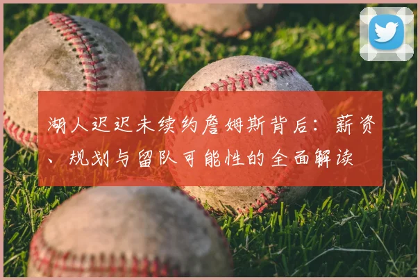 湖人迟迟未续约詹姆斯背后：薪资、规划与留队可能性的全面解读