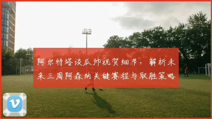 阿尔特塔谈瓜帅祝贺细节，解析未来三周阿森纳关键赛程与取胜策略
