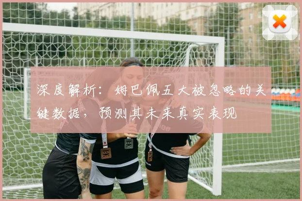 深度解析：姆巴佩五大被忽略的关键数据，预测其未来真实表现