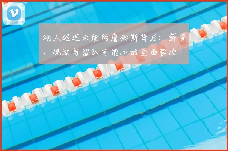湖人迟迟未续约詹姆斯背后：薪资、规划与留队可能性的全面解读