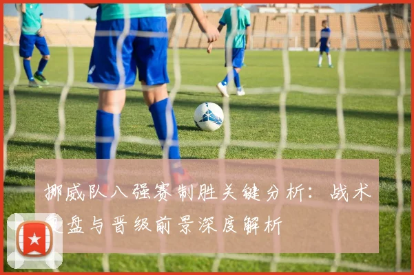 挪威队八强赛制胜关键分析：战术复盘与晋级前景深度解析
