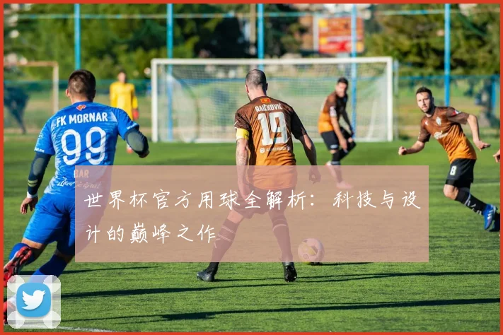 世界杯官方用球全解析：科技与设计的巅峰之作