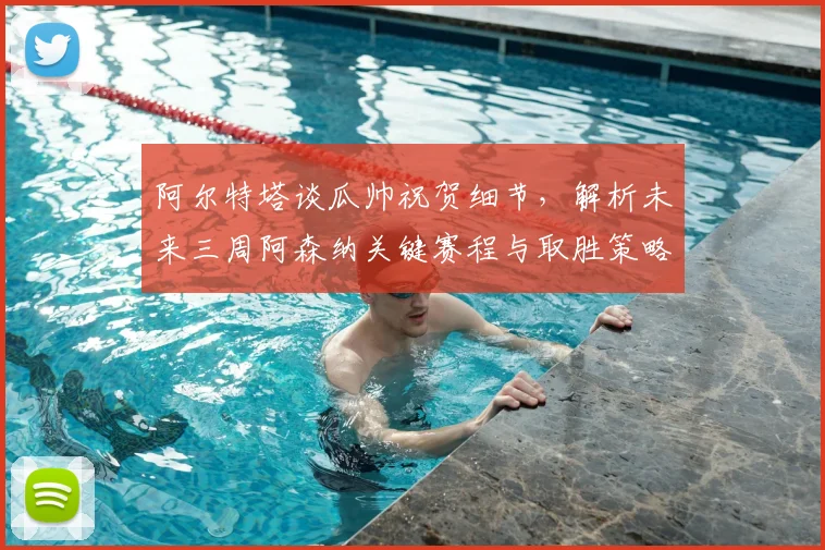 阿尔特塔谈瓜帅祝贺细节,解析未来三周阿森纳关键赛程与取胜策略